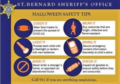 Image may contain: text that says 'JAMESPOHLNARN ST.BERNARD SHERIFF'S OFFICE HALLOWEEN SAFETY TIPS COVER IT Wear face masks to prevent the spread of COVID-19. WEAR IT Buy costumes that are bright, reflective and flame-resistant. LIGHT IT Provide each child with a flashlight or lantern with new batteries. BRING IT Secure emergency gency contact information discreetly to child attire. AVOID IT Never enter a stranger S home, or approach an abandoned house. CHECK IT Inspect all goodies to ensure safety before they are consumed. Call 911 if you see anything suspicious.'